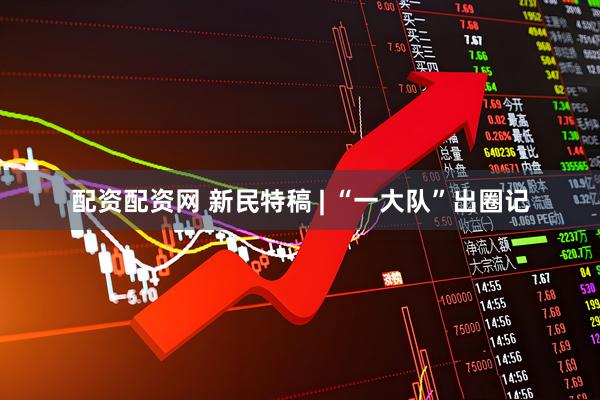 配资配资网 新民特稿 | “一大队”出圈记
