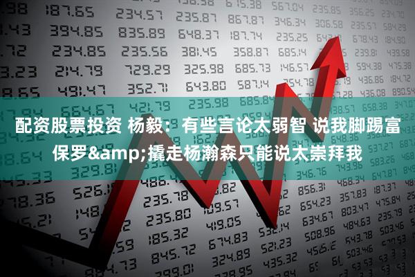 配资股票投资 杨毅：有些言论太弱智 说我脚踢富保罗&撬走杨瀚森只能说太崇拜我