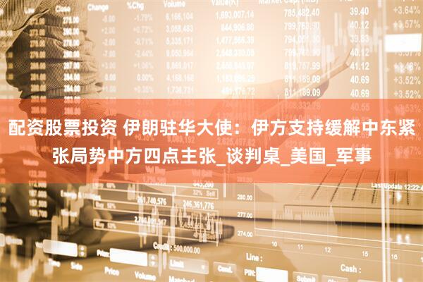 配资股票投资 伊朗驻华大使：伊方支持缓解中东紧张局势中方四点主张_谈判桌_美国_军事