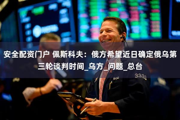 安全配资门户 佩斯科夫：俄方希望近日确定俄乌第三轮谈判时间_乌方_问题_总台
