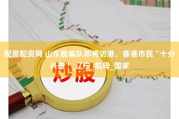 配资配资网 山东舰编队即将访港，香港市民“十分兴奋”_辽宁_航母_国家