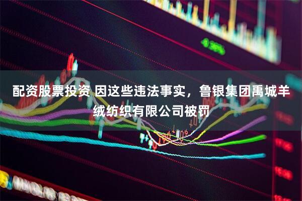 配资股票投资 因这些违法事实，鲁银集团禹城羊绒纺织有限公司被罚
