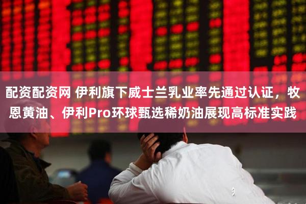 配资配资网 伊利旗下威士兰乳业率先通过认证，牧恩黄油、伊利Pro环球甄选稀奶油展现高标准实践