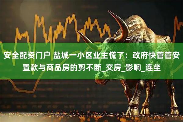 安全配资门户 盐城一小区业主慌了：政府快管管安置款与商品房的剪不断_交房_影响_连坐