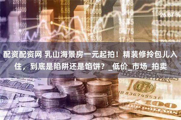 配资配资网 乳山海景房一元起拍！精装修拎包儿入住，到底是陷阱还是馅饼？_低价_市场_拍卖