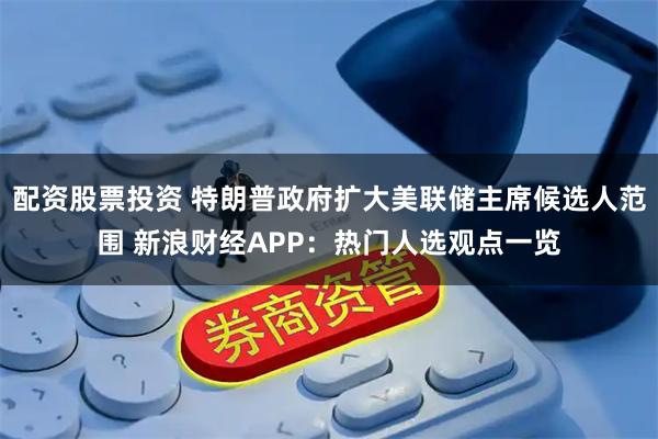 配资股票投资 特朗普政府扩大美联储主席候选人范围 新浪财经APP：热门人选观点一览