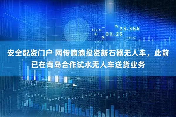 安全配资门户 网传滴滴投资新石器无人车，此前已在青岛合作试水无人车送货业务