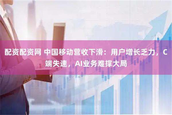 配资配资网 中国移动营收下滑：用户增长乏力，C端失速，AI业务难撑大局
