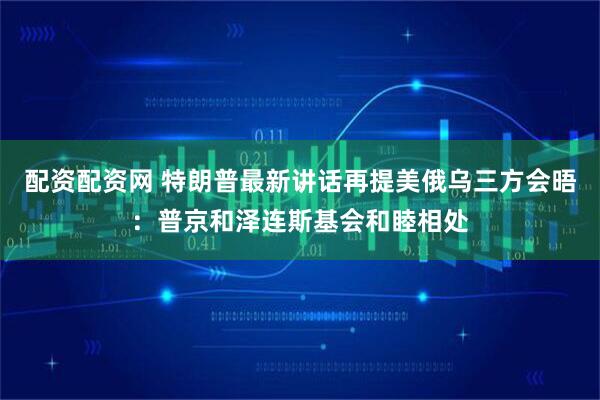 配资配资网 特朗普最新讲话再提美俄乌三方会晤：普京和泽连斯基会和睦相处