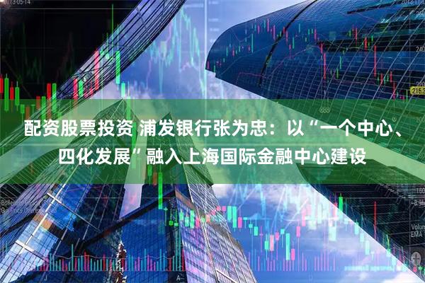 配资股票投资 浦发银行张为忠：以“一个中心、四化发展”融入上海国际金融中心建设