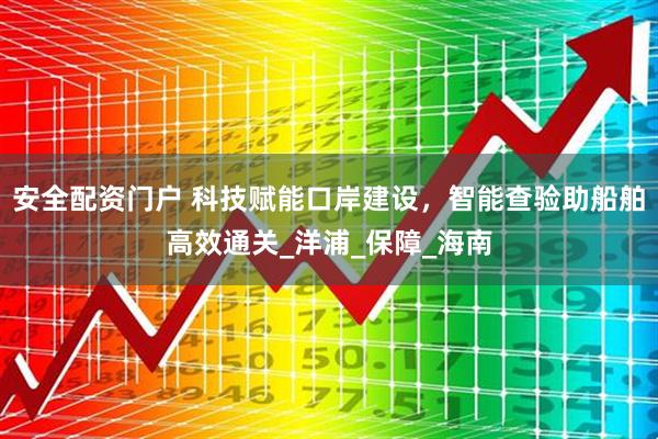 安全配资门户 科技赋能口岸建设，智能查验助船舶高效通关_洋浦_保障_海南
