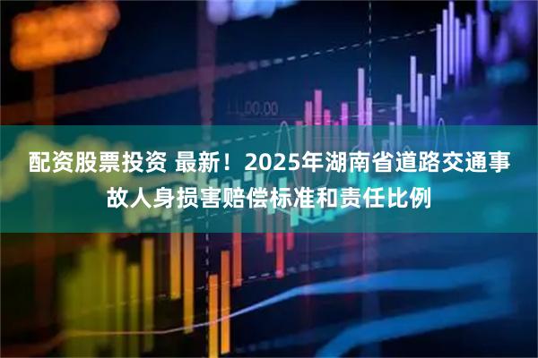 配资股票投资 最新！2025年湖南省道路交通事故人身损害赔偿标准和责任比例