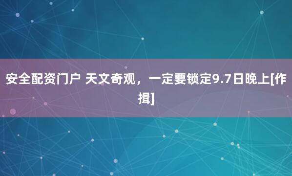 安全配资门户 天文奇观，一定要锁定9.7日晚上[作揖]