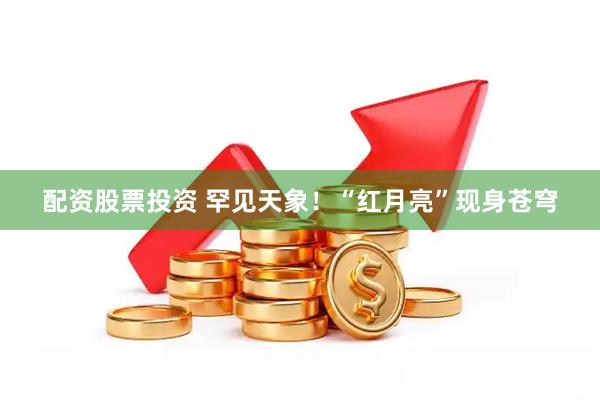 配资股票投资 罕见天象！“红月亮”现身苍穹