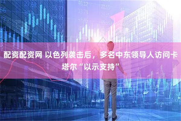 配资配资网 以色列袭击后，多名中东领导人访问卡塔尔“以示支持”