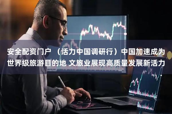 安全配资门户 （活力中国调研行）中国加速成为世界级旅游目的地 文旅业展现高质量发展新活力