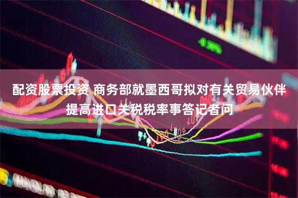 配资股票投资 商务部就墨西哥拟对有关贸易伙伴提高进口关税税率事答记者问