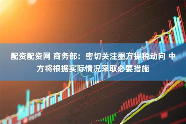 配资配资网 商务部：密切关注墨方提税动向 中方将根据实际情况采取必要措施