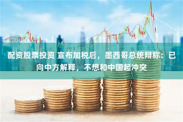 配资股票投资 宣布加税后，墨西哥总统辩称：已向中方解释，不想和中国起冲突