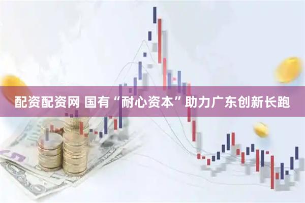 配资配资网 国有“耐心资本”助力广东创新长跑