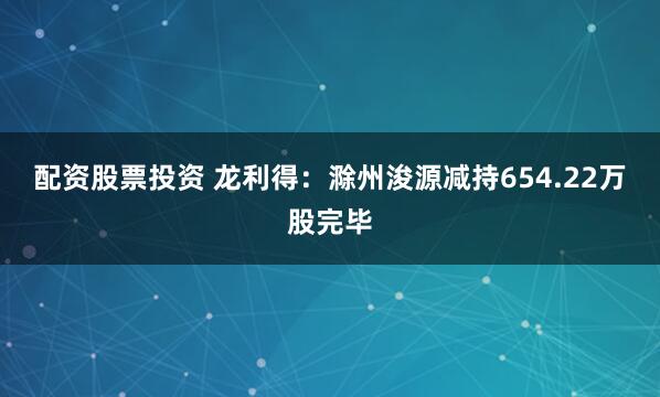 配资股票投资 龙利得：滁州浚源减持654.22万股完毕