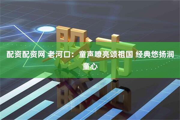 配资配资网 老河口：童声嘹亮颂祖国 经典悠扬润童心