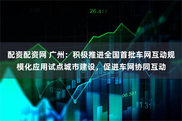 配资配资网 广州:积极推进全国首批车网互动规模化应用试点城市建设,促进车网协同互动