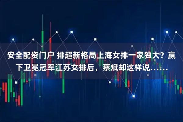 安全配资门户 排超新格局上海女排一家独大?赢下卫冕冠军江苏女排后,蔡斌却这样说……