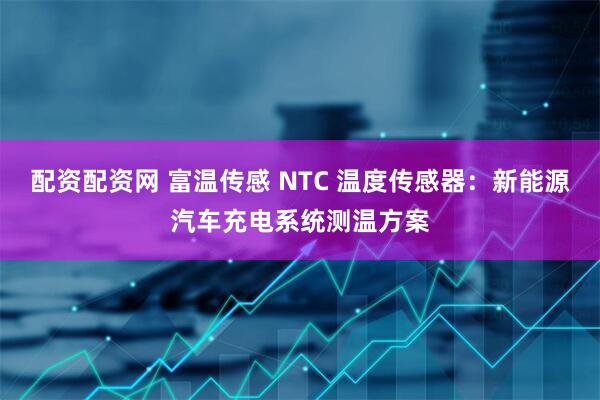 配资配资网 富温传感 NTC 温度传感器：新能源汽车充电系统测温方案