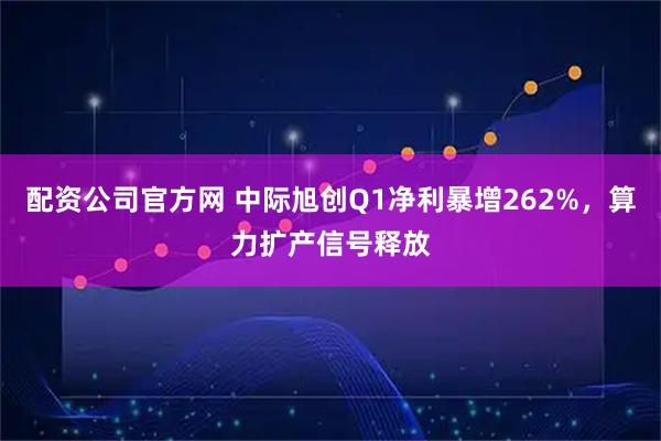 配资公司官方网 中际旭创Q1净利暴增262%，算力扩产信号释放