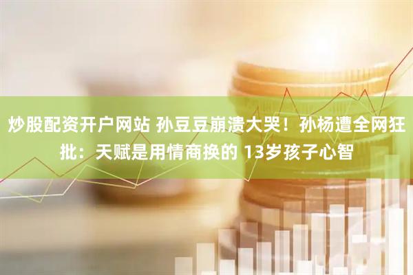 炒股配资开户网站 孙豆豆崩溃大哭！孙杨遭全网狂批：天赋是用情商换的 13岁孩子心智