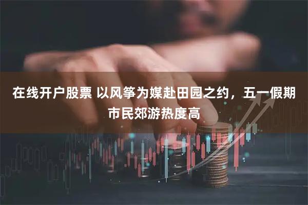 在线开户股票 以风筝为媒赴田园之约，五一假期市民郊游热度高