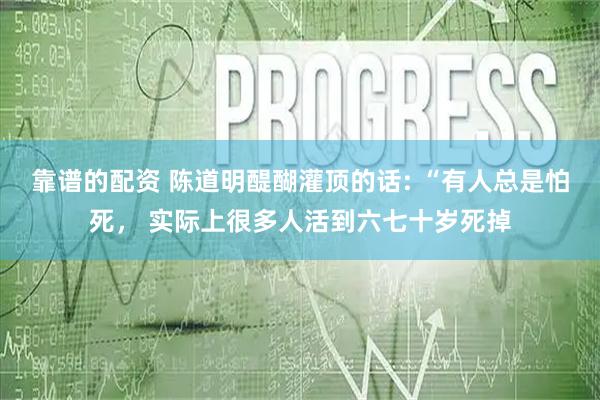 靠谱的配资 陈道明醍醐灌顶的话: “有人总是怕死， 实际上很多人活到六七十岁死掉