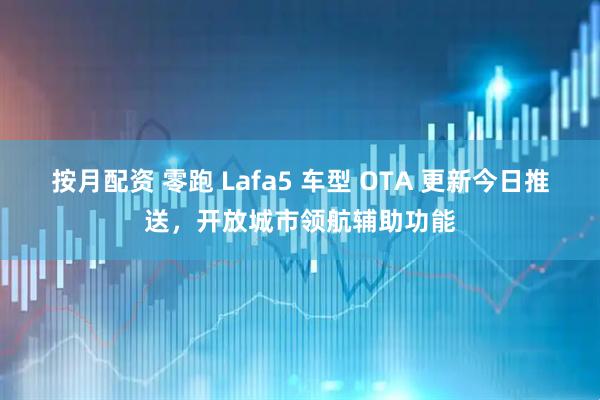 按月配资 零跑 Lafa5 车型 OTA 更新今日推送，开放城市领航辅助功能
