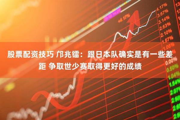 股票配资技巧 邝兆镭：跟日本队确实是有一些差距 争取世少赛取得更好的成绩
