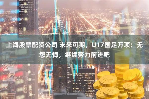 上海股票配资公司 未来可期，U17国足万项：无怨无悔，继续努力前进吧
