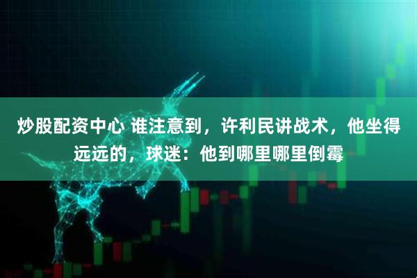 炒股配资中心 谁注意到，许利民讲战术，他坐得远远的，球迷：他到哪里哪里倒霉