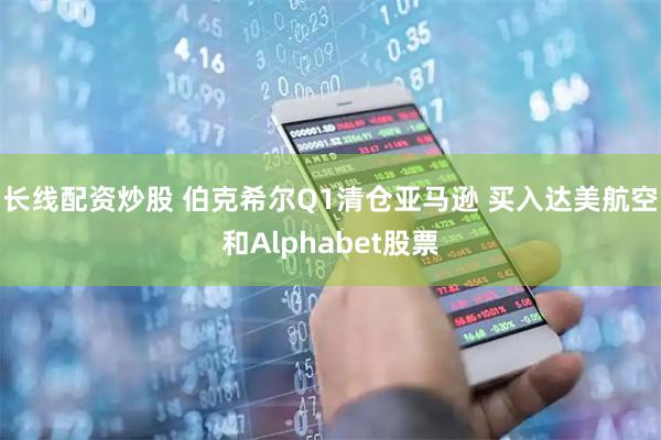 长线配资炒股 伯克希尔Q1清仓亚马逊 买入达美航空和Alphabet股票