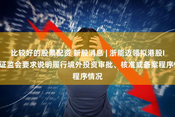 比较好的股票配资 新股消息 | 浙能迈领拟港股IPO 证监会要求说明履行境外投资审批、核准或备案程序情况
