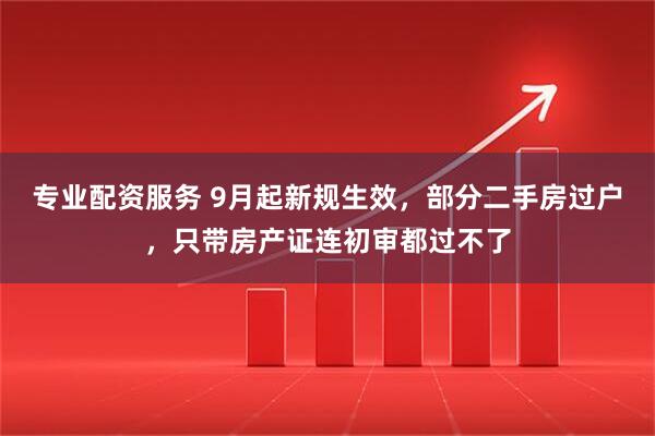 专业配资服务 9月起新规生效，部分二手房过户，只带房产证连初审都过不了
